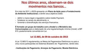 Nos últimos anos, observam-se dois
movimentos nos bancos...
Em maio de 2011, o BCB apresenta um Plano de Ação para o Fortalecimento
do Ambiente Institucional, e dentre seus objetivos estão:
- definir o marco legal e regulatório sobre mobile Payment;
- fortalecer os canais de atendimento, e
- fomentar a diversificação dos serviços financeiros.
É formado um grupo de trabalho com a Anatel e o Ministério das
Comunicações para a elaboração de uma regulamentação mínima (inicial): a MP
615, posteriormente convertida em Lei.
Lei 12.865, de 09 de outubro de 2013
A Lei 12.865/13 regulamentou os Meios de Pagamentos Eletrônicos no país e
criou novos participantes do Sistemas Brasileiro de Pagamentos, dentre eles:
- Instituições de Pagamento; Arranjos de Pagamento; Moeda Eletrônica.
 
