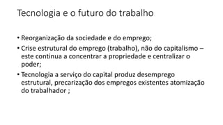 Tecnologia e o futuro do trabalho
• Reorganização da sociedade e do emprego;
• Crise estrutural do emprego (trabalho), não do capitalismo –
este continua a concentrar a propriedade e centralizar o
poder;
• Tecnologia a serviço do capital produz desemprego
estrutural, precarização dos empregos existentes atomização
do trabalhador ;
 