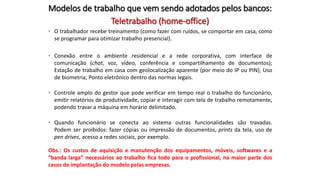 Teletrabalho (home-office)
• O trabalhador recebe treinamento (como fazer com ruídos, se comportar em casa, como
se programar para otimizar trabalho presencial).
• Conexão entre o ambiente residencial e a rede corporativa, com interface de
comunicação (chat, voz, vídeo, conferência e compartilhamento de documentos);
Estação de trabalho em casa com geolocalização aparente (por meio do IP ou PIN); Uso
de biometria; Ponto eletrônico dentro das normas legais.
• Controle amplo do gestor que pode verificar em tempo real o trabalho do funcionário,
emitir relatórios de produtividade, copiar e interagir com tela de trabalho remotamente,
podendo travar a máquina em horário delimitado.
• Quando funcionário se conecta ao sistema outras funcionalidades são travadas.
Podem ser proibidos: fazer cópias ou impressão de documentos, prints da tela, uso de
pen drives, acesso a redes sociais, por exemplo.
Obs.: Os custos de aquisição e manutenção dos equipamentos, móveis, softwares e a
“banda larga” necessários ao trabalho fica todo para o profissional, na maior parte dos
casos de implantação do modelo pelas empresas.
Modelos de trabalho que vem sendo adotados pelos bancos:
 