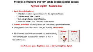 Agência Digital – Modelo Itaú
• Perfil dos trabalhadores:
• 30% são bancários experientes vindos das agências físicas;
• 70% tem entre 18 e 25 anos
• Com pós-graduação e certificações.
• A maioria está há 2 ou 3 anos no banco apenas.
• Clientes atendidos: 200 mil (100 mil em cada andar, aproximadamente).
• Cada gerente tem uma carteira com, no máximo, 1200 clientes.
• As demandas se distribuem em 51% via mobile (Chat);
20% telefone; 29% outros canais remotos (E-mail e
Teleconferência).
São fechadas quase 3 agências para se abrir uma agência digital.
Modelos de trabalho que vem sendo adotados pelos bancos:
 
