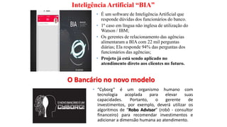 Inteligência Artificial “BIA”
• É um software de Inteligência Artificial que
responde dúvidas dos funcionários do banco.
• 1º caso em língua não inglesa de utilização do
Watson / IBM;
• Os gerentes de relacionamento das agências
alimentaram a BIA com 22 mil perguntas
diárias; Ela responde 94% das perguntas dos
funcionários das agências;
• Projeto já está sendo aplicado no
atendimento direto aos clientes no futuro.
O Bancário no novo modelo
• “Cyborg” é um organismo humano com
tecnologia acoplada para elevar suas
capacidades. Portanto, o gerente de
investimentos, por exemplo, deverá utilizar os
algoritmos de “Robo Advisor” (robô - consultor
financeiro) para recomendar investimentos e
adicionar a dimensão humana ao atendimento.
 