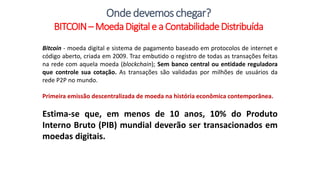 Bitcoin - moeda digital e sistema de pagamento baseado em protocolos de internet e
código aberto, criada em 2009. Traz embutido o registro de todas as transações feitas
na rede com aquela moeda (blockchain); Sem banco central ou entidade reguladora
que controle sua cotação. As transações são validadas por milhões de usuários da
rede P2P no mundo.
Primeira emissão descentralizada de moeda na história econômica contemporânea.
Estima-se que, em menos de 10 anos, 10% do Produto
Interno Bruto (PIB) mundial deverão ser transacionados em
moedas digitais.
Ondedevemoschegar?
BITCOIN–MoedaDigitale a ContabilidadeDistribuída
 