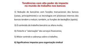 Tendências com alto poder de impacto
no mundo do trabalho nos bancos
1) Redução de bancários com funções transacionais dos bancos
(caixas, principalmente) e as tecnologias em processos internos dos
bancos tendem a reduzir, também, as funções de backoffice (apoio);
3) O conteúdo do trabalho bancário se altera muito;
4) Fintechs e “uberização” dos serviços financeiros;
5) Maior controle e cobrança sobre o trabalho;
6) Significativos impactos para organização sindical
 