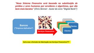 “Novo Sistema Financeiro será baseado na substituição de
prédios e seres humanos por servidores e algoritmos, que são
bem mais baratos” (Chris Skinner - Autor do Livro “Digital Bank”)
Serviços Financeiros
Bancos
(“Empresa-Aplicativo”)
Clientes
Clientes
Seria esse o formato da Uberização nos Serviços Financeiros???
 