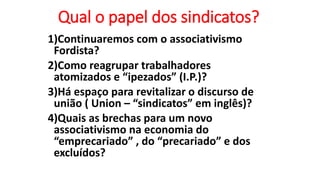 Qual o papel dos sindicatos?
1)Continuaremos com o associativismo
Fordista?
2)Como reagrupar trabalhadores
atomizados e “ipezados” (I.P.)?
3)Há espaço para revitalizar o discurso de
união ( Union – “sindicatos” em inglês)?
4)Quais as brechas para um novo
associativismo na economia do
“emprecariado” , do “precariado” e dos
excluídos?
 