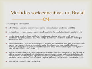 Medidas socioeducativas no Brasil
- Medidas para adolescentes



 advertência – consiste na repreensão verbal e assinatura de um termo (art.115);

 obrigação de reparar o dano – caso o adolescente tenha condições financeiras (art.116);
 prestação de serviços à comunidade – tarefas gratuitas de interesse geral, junto a
entidades, hospitais, escolas etc., pelo tempo máximo de seis meses e até oito horas por
semana (art.117);
 liberdade assistida – acompanhamento do infrator por um orientador, por no mínimo seis
meses, para supervisionar a promoção social do adolescente e de sua família; sua
matrícula, freqüência e aproveitamento escolares; e sua profissionalização e inserção no
mercado de trabalho (arts.118 e 119);
 regime de semi-liberdade – sem prazo fixo, mas com liberação compulsória aos 21 anos, o
regime permite a realização de tarefas externas, sem precisar de autorização judicial; são
obrigatórias a escolarização e a profissionalização; pode ser usado também como fase de
transição entre a medida de internação (regime fechado) e a liberdade completa (art.120).
 Internação com até 3 anos de duração

 