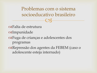 Problemas com o sistema
socioeducativo brasileiro



Falta de estrutura
Impunidade
Fuga de crianças e adolescentes dos
programas
Repressão dos agentes da FEBEM (caso o
adolescente esteja internado)

 