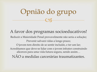 Opnião do grupo

A favor dos programas socioeducativos!
Reduzir a Maioridade Penal provavelmente não seria a solução;
Prevenir salvará vidas a longo prazo;
O jovem tem direito de se sentir incluído, e ter um lar;
Acreditamos que deve-se lidar com o jovem infrator construindo
alicerces para uma vida futura segura, sendo assim…

NÃO a medidas carcerárias traumatizantes.

 