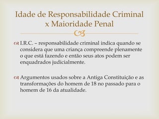 Idade de Responsabilidade Criminal
x Maioridade Penal



 I.R.C. – responsabilidade criminal indica quando se
considera que uma criança compreende plenamente
o que está fazendo e então seus atos podem ser
enquadrados judicialmente.
 Argumentos usados sobre a Antiga Constituição e as
transformações do homem de 18 no passado para o
homem de 16 da atualidade.

 