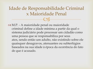 Idade de Responsabilidade Criminal
x Maioridade Penal



 M.P. - A maioridade penal ou maioridade
criminal define a idade mínima a partir da qual o
sistema judiciário pode processar um cidadão como
uma pessoa que se responsabiliza por seus
atos, sendo então um adulto, não existindo sobre ele
quaisquer desagravos, atenuantes ou subterfúgios
baseados na sua idade à época da ocorrência do fato
de que é acusado.

 