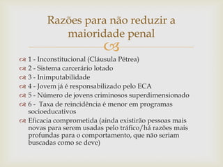 Razões para não reduzir a
maioridade penal



1 - Inconstitucional (Cláusula Pétrea)
2 - Sistema carcerário lotado
3 - Inimputabilidade
4 - Jovem já é responsabilizado pelo ECA
5 - Número de jovens criminosos superdimensionado
6 - Taxa de reincidência é menor em programas
socioeducativos
 Eficacia comprometida (ainda existirão pessoas mais
novas para serem usadas pelo tráfico/há razões mais
profundas para o comportamento, que não seriam
buscadas como se deve)







 