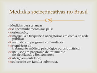 Medidas socioeducativas no Brasil



- Medidas para crianças
 o encaminhamento aos pais;
 orientação;
 matrícula e freqüência obrigatórias em escola da rede
pública;
 inclusão em programa comunitário;
 requisição de
tratamento médico, psicológico ou psiquiátrico;
 inclusão em programa de tratamento
de alcoólatras e toxicômanos;
 abrigo em entidade;
 colocação em família substituta.

 