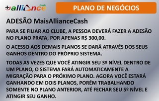 PLANO DE NEGÓCIOS
ADESÃO MaisAllianceCash
PARA SE FILIAR AO CLUBE, A PESSOA DEVERÁ FAZER A ADESÃO
NO PLANO PRATA, POR APENAS R$ 300,00.
O ACESSO AOS DEMAIS PLANOS SE DARÁ ATRAVÉS DOS SEUS
GANHOS DENTRO DO PRÓPRIO SISTEMA.
TODAS AS VEZES QUE VOCÊ ATINGIR SEU 3º NÍVEL DENTRO DE
UM PLANO, O SISTEMA FARÁ AUTOMATICAMENTE A
MIGRAÇÃO PARA O PRÓXIMO PLANO. AGORA VOCÊ ESTARÁ
GANHANDO EM DOIS PLANOS, PORÉM TRABALHANDO
SOMENTE NO PLANO ANTERIOR, ATÉ FECHAR SEU 5º NÍVEL E
ATINGIR SEU GANHO.
 