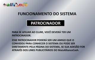 FUNCIONAMENTO DO SISTEMA
PATROCINADOR
PARA SE AFILIAR AO CLUBE, VOCÊ DEVERÁ TER UM
PATROCINADOR.
ESSE PATROCINADOR PODERÁ SER UM AMIGO QUE O
CONVIDOU PARA CONHECER O SISTEMA OU PODE SER
DIRETAMENTE PELA PÁGINA DO SISTEMA, SE SUA ADESÃO FOR
ATRAVÉS DOS LINKS PUBLICITÁRIOS DO MaisAllianceCash.
 