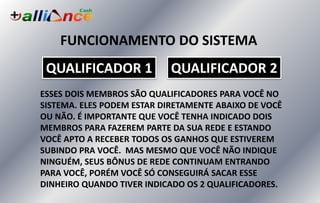 FUNCIONAMENTO DO SISTEMA
ESSES DOIS MEMBROS SÃO QUALIFICADORES PARA VOCÊ NO
SISTEMA. ELES PODEM ESTAR DIRETAMENTE ABAIXO DE VOCÊ
OU NÃO. É IMPORTANTE QUE VOCÊ TENHA INDICADO DOIS
MEMBROS PARA FAZEREM PARTE DA SUA REDE E ESTANDO
VOCÊ APTO A RECEBER TODOS OS GANHOS QUE ESTIVEREM
SUBINDO PRA VOCÊ. MAS MESMO QUE VOCÊ NÃO INDIQUE
NINGUÉM, SEUS BÔNUS DE REDE CONTINUAM ENTRANDO
PARA VOCÊ, PORÉM VOCÊ SÓ CONSEGUIRÁ SACAR ESSE
DINHEIRO QUANDO TIVER INDICADO OS 2 QUALIFICADORES.
QUALIFICADOR 1 QUALIFICADOR 2
 