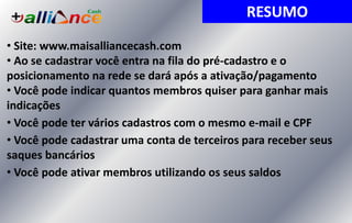 • Site: www.maisalliancecash.com
• Ao se cadastrar você entra na fila do pré-cadastro e o
posicionamento na rede se dará após a ativação/pagamento
• Você pode indicar quantos membros quiser para ganhar mais
indicações
• Você pode ter vários cadastros com o mesmo e-mail e CPF
• Você pode cadastrar uma conta de terceiros para receber seus
saques bancários
• Você pode ativar membros utilizando os seus saldos
RESUMO
 