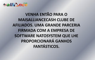 VENHA ENTÃO PARA O
MAISALLIANCECASH CLUBE DE
AFILIADOS. UMA GRANDE PARCERIA
FIRMADA COM A EMPRESA DE
SOFTWARE NATOSYSTEM QUE LHE
PROPORCIONARÁ GANHOS
FANTÁSTICOS.
 