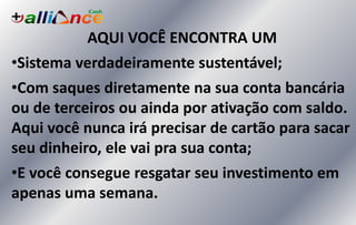 AQUI VOCÊ ENCONTRA UM
•Sistema verdadeiramente sustentável;
•Com saques diretamente na sua conta bancária
ou de terceiros ou ainda por ativação com saldo.
Aqui você nunca irá precisar de cartão para sacar
seu dinheiro, ele vai pra sua conta;
•E você consegue resgatar seu investimento em
apenas uma semana.
 
