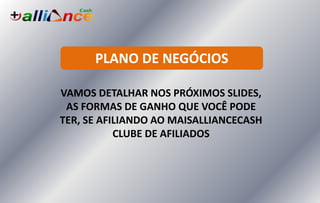 PLANO DE NEGÓCIOS
VAMOS DETALHAR NOS PRÓXIMOS SLIDES,
AS FORMAS DE GANHO QUE VOCÊ PODE
TER, SE AFILIANDO AO MAISALLIANCECASH
CLUBE DE AFILIADOS
 
