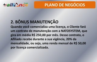 PLANO DE NEGÓCIOS
2. BÔNUS MANUTENÇÃO
Quando você comercializa uma licença, o Cliente fará
um contrato de manutenção com a NATOSYSTEM, que
gira em média R$ 250,00 por mês. Desse contrato, o
Afiliado recebe durante a sua vigência, 20% da
mensalidade, ou seja, uma renda mensal de R$ 50,00
por licença comercializada.
 