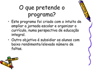 O que pretende o
programa?
• Este programa foi criado com o intuito de
ampliar a jornada escolar e organizar o
currículo, numa perspectiva de educação
integral.
• Outro objetivo é subsidiar os alunos com
baixo rendimento/elevado número de
faltas.
 
