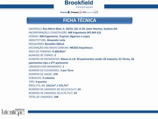 FICHA TÉCNICAENDEREÇO: Rua Mário Bitar, lt. 34/42, Qd. H-20, Setor Marista, Goiânia-GOINCORPORAÇÃO E CONSTRUÇÃO: MB Engenharia SPE 069 S/AVENDAS: MB Engenharia; Tropical; Mgarzon e LopesARQUITETURA: Alexandre LeitePAISAGISMO: Benedito AbbudDECORAÇÃO DAS ÁREAS COMUNS: MEZZO ArquiteturaÁREA DO TERRENO: 4.300,89m²NÚMERO DE TORRES: 2NÚMERO DE PAVIMENTOS: Blocos A e B: 30 pavimentos sendo: 02 Subsolos, 01 Térreo, 26 pavimentos tipo e 27º pavimentoUNIDADES POR PAVIMENTO: 2NÚMERO DE ELEVADORES: 3 por TorreNÚMERO DE VAGAS: 270SUBSOLOS: 2 subsolosTIPO: 4 quartosÁREA ÚTIL 4Q: 210,5m² / 176,7m²NÚMERO DE UNIDADES DE 4Q (210,5m²): 54NÚMERO DE UNIDADES 4Q (176,7m²): 54TOTAL DE UNIDADES: 108