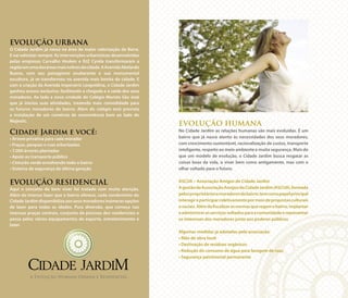 EVOLUÇÃO HUMANA
No Cidade Jardim as relações humanas são mais evoluídas. É um
bairro que já nasce atento às necessidades dos seus moradores,
com crescimento sustentável, racionalização de custos, transporte
inteligente, respeito ao meio ambiente e muita segurança. Mais do
que um modelo de evolução, o Cidade Jardim busca resgatar as
coisas boas da vida, o viver bem como antigamente, mas com o
olhar voltado para o futuro.
ASCIJA – Associação Amigos do Cidade Jardim
AgestãodaAssociaçãoAmigosdoCidadeJardim(ASCIJA),formada
pelosproprietáriosemoradoresdobairro,temcomopapelprincipal
interagireparticiparcoletivamentepormeiodepropostasculturais
esociais.Alémdefiscalizarasnormasqueregemobairro,implantar
eadministrarosserviçosvoltadosparaacomunidadeerepresentar
os interesses dos moradores junto aos poderes públicos.
Algumas medidas já adotadas pela associação:
• Mão de obra local
• Destinação de resíduos orgânicos
• Redução do consumo de água para lavagem de ruas
• Segurança patrimonial permanente
EVOLUÇÃO URBANA
O Cidade Jardim já nasce na área de maior valorização da Barra.
E vai valorizar sempre. As intervenções urbanísticas desenvolvidas
pelas empresas Carvalho Hosken e RJZ Cyrela transformaram a
regiãoemumadasáreasmaisnobresdacidade.AAvenidaAbelardo
Bueno, com seu paisagismo exuberante e sua monumental
escultura, já se transformou na avenida mais bonita da cidade. E
com a criação da Avenida Imperatriz Leopoldina, o Cidade Jardim
ganhou acesso exclusivo, facilitando a chegada e a saída dos seus
moradores. Ao lado a nova unidade do Colégio Marista São José
que já iniciou suas atividades, trazendo mais comodidade para
os futuros moradores do bairro. Além do colégio está prevista
a instalação de um comércio de conveniência bem ao lado do
Majestic.
Cidade Jardim e você:
• Árvore privativa para cada morador
• Praças, parques e ruas arborizadas
• 7.000 árvores plantadas
• Apoio ao transporte público
• Cinturão verde envolvendo todo o bairro
• Sistema de segurança de última geração
EVOLUÇÃO RESIDENCIAL
Aqui o conceito de bem viver foi tratado com muita atenção.
Além do imenso lazer que o bairro oferece, cada condomínio do
Cidade Jardim disponibiliza aos seus moradores inúmeras opções
de lazer para todas as idades. Pura diversão, que começa nas
imensas praças centrais, conjunto de piscinas dos residenciais e
passa pelos vários equipamentos de esporte, entretenimento e
lazer.
Foto Ilustrativa
A Evolução Humana Urbana e Residencial.
 