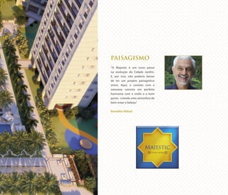 PAISAGISMO
“O Majestic é um novo passo
na evolução do Cidade Jardim.
E, por isso, não poderia deixar
de ter um projeto paisagístico
único. Aqui, o contato com a
natureza convive em perfeita
harmonia com o estilo e o bom
gosto, criando uma atmosfera de
bem-estar e beleza.”
Benedito Abbud
 