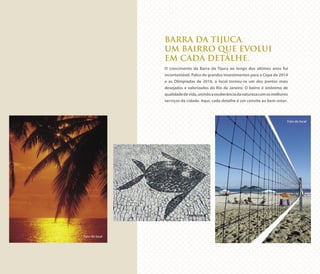 BARRA DA TIJUCA.
UM BAIRRO QUE EVOLUI
EM CADA DETALHE.
O crescimento da Barra da Tijuca ao longo dos últimos anos foi
incontestável. Palco de grandes investimentos para a Copa de 2014
e as Olimpíadas de 2016, o local tornou-se um dos pontos mais
desejados e valorizados do Rio de Janeiro. O bairro é sinônimo de
qualidadedevida,unindoaexuberânciadanaturezacomosmelhores
serviços da cidade. Aqui, cada detalhe é um convite ao bem-estar.
Foto do local
Foto do local
Foto do local
 