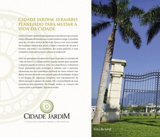 CIDADE JARDIM. O BAIRRO
PLANEJADO PARA MUDAR A
VIDA DA CIDADE.
ObairroCidadeJardimfoiplanejadoparaatenderàsmaisvariadas
e diversificadas demandas que a vida moderna exige. Concebido
para ser um oásis dentro da Barra da Tijuca, é um novo modelo
de ocupação urbana que passa a limpo a maneira de encarar o
homem, seu meio e sua existência. Em outras palavras, é uma
verdadeira evolução humana, urbana e residencial.
Com seu paisagismo exuberante e lazer inspirado no conceito de
“vida de bairro”, o Cidade Jardim resgata aquele jeito tranquilo
e despreocupado do carioca viver. Sua arquitetura e urbanismo
foram planejados para privilegiar o contato com a natureza,
oferecendo aos seus moradores distância do stress urbano sem
deixar de estar perto de uma variada gama de facilidades. Graças
a um projeto de segurança completo, com equipamentos de
última geração e equipes de rondas 24h, a tranquilidade de seus
moradores está garantida. No Cidade Jardim, as crianças vão
crescer livres e protegidas. Seja bem-vindo!
A Evolução Humana Urbana e Residencial.
Foto do local
 
