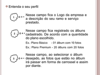 Nesse campo fica o Logo da empresa e  a descrição do seu ramo e serviço  prestado.  Nesse campo fica registrado os álbuns  cadastrado. De acordo com a quantidade  do plano escolhido. Ex.: Plano Básico  - 01 álbum com 10 fotos Ex.: Plano Premium - 20 álbuns com 20 fotos Nesse campo, ao selecionar o álbum  desejado, as fotos que estão no álbum  irá passar em forma de carrossel e assim  por diante. 1 2 3 Entenda o seu perfil 