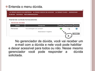 Entenda o menu dúvida. No gerenciador de dúvida, você vai receber um  e-mail com a dúvida e nele você pode habilitar  e deixar acessível para todos ou não. Nesse  mesmo gerenciador você pode responder a  dúvida solicitada. 8 