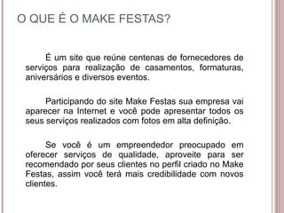 O QUE É O MAKE FESTAS? É um site que reúne centenas de fornecedores de serviços para realização de casamentos, formaturas, aniversários e diversos eventos. Participando do site Make Festas sua empresa vai aparecer na Internet e você pode apresentar todos os seus serviços realizados com fotos em alta definição. Se você é um empreendedor preocupado em oferecer serviços de qualidade, aproveite para ser recomendado por seus clientes no perfil criado no Make Festas, assim você terá mais credibilidade com novos clientes. 
