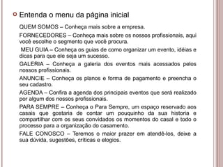 QUEM SOMOS – Conheça mais sobre a empresa. FORNECEDORES – Conheça mais sobre os nossos profissionais, aqui você escolhe o segmento que você procura.   MEU GUIA – Conheça os guias de como organizar um evento, idéias e dicas para que ele seja um sucesso. GALERIA – Conheça a galeria dos eventos mais acessados pelos nossos profissionais. ANUNCIE – Conheça os planos e forma de pagamento e preencha o seu cadastro. AGENDA – Confira a agenda dos principais eventos que será realizado por algum dos nossos profissionais. PARA SEMPRE – Conheça o Para Sempre, um espaço reservado aos casais que gostaria de contar um pouquinho da sua historia e compartilhar com os seus convidados os momentos do casal e todo o processo para a organização do casamento. FALE CONOSCO – Teremos o maior prazer em atendê-los, deixe a sua dúvida, sugestões, críticas e elogios.  Entenda o menu da página inicial 