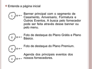 Banner principal com o segmento de  Casamento, Aniversario, Formatura e  Outros Eventos. A busca pelo fornecedor  pode ser feita através desse banner ou  pelo menu. Foto de destaque do Plano Grátis e Plano  Básico. Foto de destaque do Plano Premium. Agenda dos principais eventos dos  nossos fornecedores. 1 2 3 Entenda a página inicial 4 