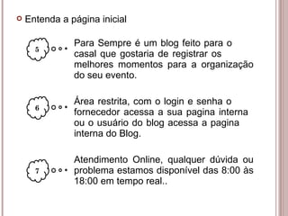 Para Sempre é um blog feito para o  casal que gostaria de registrar os  melhores momentos para a organização  do seu evento. Área restrita, com o login e senha o  fornecedor acessa a sua pagina interna  ou o usuário do blog acessa a pagina  interna do Blog. Atendimento Online, qualquer dúvida ou  problema estamos disponível das 8:00 às  18:00 em tempo real.. 5 6 Entenda a página inicial 7 