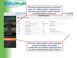 Na lateral esquerda superior você pode
clicar em “Editar Avatar”, adicionar sua
foto para personalizar o perfil e facilitar
      ao profissional de saúde sua
             identificação...




No menu “Meus Dados” você a qualquer
    momento atualizar seus dados.
Lembrando que qualquer alteração deve
ser salva clicando-se no botão “Salvar”
 