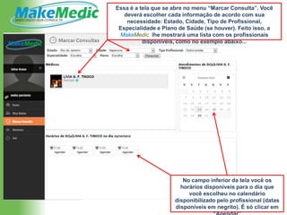 Essa é a tela que se abre no menu “Marcar Consulta”. Você
   deverá escolher cada informação de acordo com sua
    necessidade: Estado, Cidade, Tipo de Profissional,
 Especialidade e Plano de Saúde (se houver). Feito isso, a
 MakeMedic lhe mostrará uma lista com os profissionais
          disponíveis, como no exemplo abaixo...




                        No campo inferior da tela você os
                       horários disponíveis para o dia que
                          você escolheu no calendário
                     disponibilizado pelo profissional (datas
                     disponíveis em negrito). É só clicar em
 