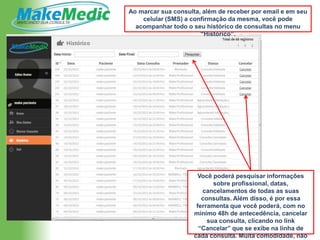 Ao marcar sua consulta, além de receber por email e em seu
    celular (SMS) a confirmação da mesma, você pode
  acompanhar todo o seu histórico de consultas no menu
                       “Histórico”.




                      Você poderá pesquisar informações
                            sobre profissional, datas,
                        cancelamentos de todas as suas
                        consultas. Além disso, é por essa
                      ferramenta que você poderá, com no
                     mínimo 48h de antecedência, cancelar
                          sua consulta, clicando no link
                       “Cancelar” que se exibe na linha de
                     cada consulta. Muita comodidade, não
 