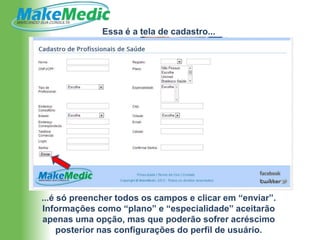 Essa é a tela de cadastro...




...é só preencher todos os campos e clicar em “enviar”.
Informações como “plano” e “especialidade” aceitarão
apenas uma opção, mas que poderão sofrer acréscimo
     posterior nas configurações do perfil de usuário.
 