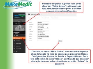 Na lateral esquerda superior você pode
           clicar em “Editar Avatar”, adicionar sua
           foto para personalizar o perfil e facilitar
                ao paciente sua identificação...




 Clicando no menu “Meus Dados” você encontrará quatro
 abas de função no topo da página para preencher: Dados,
 Configurações, Planos de Saúde, e Especialidades. Essa
tela está exibindo a aba “Dados”. Lembrando que qualquer
 alteração deve ser salva clicando-se no botão “Salvar” de
                          cada aba.
 