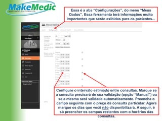 Essa é a aba “Configurações”, do menu “Meus
       Dados”. Essa ferramenta terá informações muito
      importantes que serão exibidas para os pacientes...




Configure o intervalo estimado entre consultas. Marque se
a consulta precisará de sua validação (opção “Manual”) ou
 se a mesma será validada automaticamente. Preencha o
campo seguinte com o preço da consulta particular. Agora
 marque os dias que você não disponibilizará. A seguir, é
  só preencher os campos restantes com o horários das
                        consultas.
 