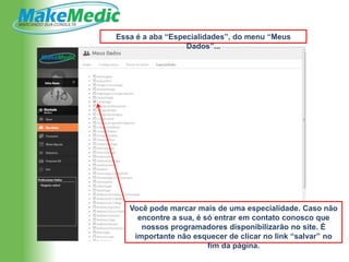 Essa é a aba “Especialidades”, do menu “Meus
                  Dados”...




   Você pode marcar mais de uma especialidade. Caso não
     encontre a sua, é só entrar em contato conosco que
      nossos programadores disponibilizarão no site. É
    importante não esquecer de clicar no link “salvar” no
                        fim da página.
 
