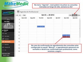 No menu “Agenda”, você poderá visualizar as consultas
         marcadas ao longo do mês, semana ou dia!




No caso da confirmação do agendamento das consultas estar
configurada na opção “Manual”, o agendamento aparecerá em
  vermelho e deverá ser confirmado pelo profissional, como
                     veremos a seguir...
 