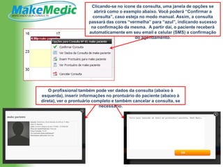 Clicando-se no ícone da consulta, uma janela de opções se
                          abrirá como o exemplo abaixo. Você poderá “Confirmar a
                         consulta”, caso esteja no modo manual. Assim, a consulta
                       passará das cores “vermelha” para “azul”, indicando sucesso
                        na confirmação da mesma. A partir daí, o paciente receberá
                       automaticamente em seu email e celular (SMS) a confirmação
                                             do agendamento.




    O profissional também pode ver dados da consulta (abaixo à
esquerda), inserir informações no prontuário do paciente (abaixo à
direta), ver o prontuário completo e também cancelar a consulta, se
                             necessário.
 