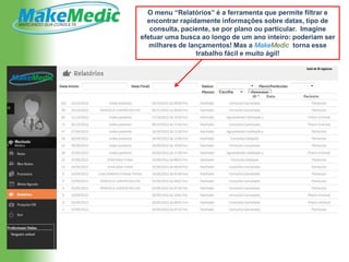 O menu “Relatórios” é a ferramenta que permite filtrar e
  encontrar rapidamente informações sobre datas, tipo de
   consulta, paciente, se por plano ou particular. Imagine
efetuar uma busca ao longo de um ano inteiro: poderiam ser
   milhares de lançamentos! Mas a MakeMedic torna esse
                 trabalho fácil e muito ágil!
 