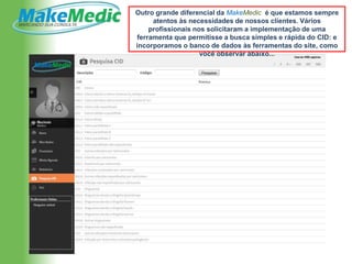 Outro grande diferencial da MakeMedic é que estamos sempre
     atentos às necessidades de nossos clientes. Vários
    profissionais nos solicitaram a implementação de uma
ferramenta que permitisse a busca simples e rápida do CID: e
incorporamos o banco de dados às ferramentas do site, como
                    você observar abaixo...
 
