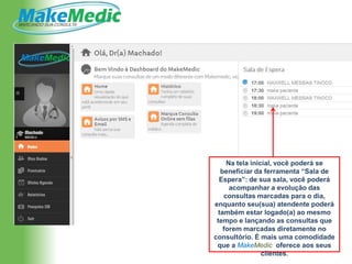 Na tela inicial, você poderá se
   beneficiar da ferramenta “Sala de
  Espera”: de sua sala, você poderá
      acompanhar a evolução das
    consultas marcadas para o dia,
enquanto seu(sua) atendente poderá
  também estar logado(a) ao mesmo
 tempo e lançando as consultas que
    forem marcadas diretamente no
consultório. É mais uma comodidade
 que a MakeMedic oferece aos seus
                 clientes.
 