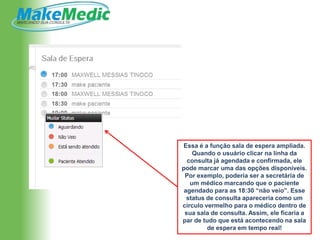 Essa é a função sala de espera ampliada.
    Quando o usuário clicar na linha da
  consulta já agendada e confirmada, ele
pode marcar uma das opções disponíveis.
 Por exemplo, poderia ser a secretária de
   um médico marcando que o paciente
 agendado para as 18:30 “não veio”. Esse
  status de consulta apareceria como um
círculo vermelho para o médico dentro de
 sua sala de consulta. Assim, ele ficaria a
par de tudo que está acontecendo na sala
         de espera em tempo real!
 