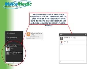 Implantamos no final do menu lateral
esquerdo do site, uma ferramenta de Chat,
  onde todos os profissionais que fazem
parte do sistema, e que estiverem on-line,
podem de comunicar de maneira restrita e
                simples!
 